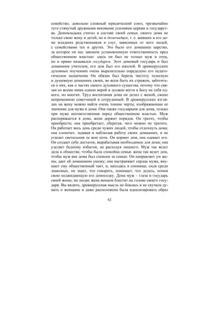 62
семейство, довольно сложный юридический союз, чрезвычайно
туго стянутый дружными вековыми усилиями церкви и государст-
ва. Домовладыка считал в составе своей семьи, своего дома не
только свою жену и детей, но и домочадцев, т. е. живших в его до-
ме младших родственников и слуг, зависимых от него людей,
с семействами тех и других. Это было его домашнее царство,
за которое он нес законом установленную ответственность пред
общественною властью: здесь он был не только муж и отец,
но и прямо назывался государем. Этот домовый государь и был
домашним учителем, его дом был его школой. В древнерусских
духовных поучениях очень выразительно определено его педаго-
гическое назначение Он обязан был беречь чистоту телесную
и душевную домашних своих, во всем быть их стражем, заботить-
ся о них, как о частях своего духовного существа, потому что свя-
зан со всеми ними одною верой и должен вести к Богу не себя од-
ного, но многих. Труд воспитания дома он делил с женой, своею
непременною советчицей и сотрудницей. В древнерусских взгля-
дах на жену можно найти очень тонкие черты, изображающие ее
значение для мужа и дома. Она также государыня для дома, только
при муже неответственная перед общественною властью. Муж
распоряжается в доме, жена держит порядок. Он тратит, чтобы
приобрести; она приобретает, сберегая, чего можно не тратить.
Он работает весь день среди чужих людей, чтобы отдохнуть дома;
она хлопочет, задавая и наблюдая работу своих домашних, и не
угасает светильник ее всю ночь. Он кормит дом, она одевает его.
Он создает себе достаток, вырабатывая необходимое для дома; она
уделяет бедному избыток, не расходуя лишнего. Муж так ведет
дела в обществе, чтобы была спокойна семья; жена так ведет дом,
чтобы муж вне дома был спокоен за семью. Он направляет ум же-
ны, дает ей домашнюю указку; она настраивает сердце мужа, вну-
шает ему общественный такт, и, находясь в сонмище, сидя среди
знакомых, он знает, что говорить, понимает, что делать, помня
свою поджидающую его домоседку. Дома муж – глаза и государь
своей жены; на людях жена венцом блестит на голове своего госу-
даря. Вы видите, древнерусская мысль не боялась и не скучала ду-
мать о женщине и даже расположена была идеализировать образ
Copyright ОАО «ЦКБ «БИБКОМ» & ООО «Aгентство Kнига-Cервис»
 