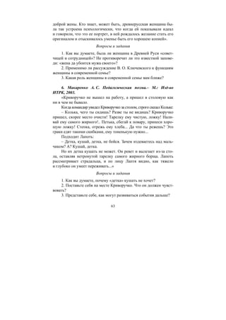 63
доброй жены. Кто знает, может быть, древнерусская женщина бы-
ла так устроена психологически, что когда ей показывали идеал
и говорили, что это ее портрет, в ней рождалось желание стать его
оригиналом и отыскивалось уменье быть его хорошею копией».
Вопросы и задания
1. Как вы думаете, была ли женщина в Древней Руси «совет-
чицей и сотрудницей»? Не противоречит ли это известной запове-
ди: «жена да убоится мужа своего»?
2. Применимо ли рассуждение В. О. Ключевского к функциям
женщины в современной семье?
3. Какая роль женщины в современной семье вам ближе?
6. Макаренко А. С. Педагогическая поэма.– М.: Изд-во
ИТРК, 2003.
«Криворучко не вышел на работу, а пришел в столовую как
ни в чем не бывало.
Когда командир увидел Криворучко за столом, строго сказал Кольке:
– Колька, чего ты сидишь? Разве ты не видишь? Криворучко
пришел, скорее место очисти! Тарелку ему чистую, ложку! Нали-
вай ему самого жирного!.. Петька, сбегай к повару, принеси хоро-
шую ложку! Степка, отрежь ему хлеба... Да что ты режешь? Это
граки едят такими скибками, ему тоненькую нужно...
Подходит Лапоть:
– Детка, кушай, детка, не бойся. Зачем издеваетесь над маль-
чиком? А? Кушай, детка.
Но их детка кушать не может. Он ревет и вылезает из-за сто-
ла, оставляя нетронутой тарелку самого жирного борща. Лапоть
рассматривает страдальца, и по лицу Лаптя видно, как тяжело
и глубоко он умеет переживать...»
Вопросы и задания
1. Как вы думаете, почему «детка» кушать не хочет?
2. Поставьте себя на месте Криворучко. Что он должен чувст-
вовать?
3. Представьте себе, как могут развиваться события дальше?
Copyright ОАО «ЦКБ «БИБКОМ» & ООО «Aгентство Kнига-Cервис»
 