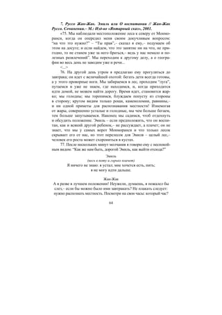 64
7. Руссо Жан-Жак. Эмиль или О воспитании // Жан-Жак
Руссо. Сочинения.– М.: Изд-во «Янтарный сказ», 2001.
«75. Мы наблюдали местоположение леса к северу от Монмо-
ранси, когда он опередил меня своим докучливым вопросом:
“на что это нужно?” – “Ты прав”,– сказал я ему,– подумаем об
этом на досуге; и если найдем, что это занятие ни на что, не при-
годно, то не станем уже за него браться,– ведь у нас немало и по-
лезных развлечений”. Мы переходим к другому делу, а о геогра-
фии во весь день не заводим уже и речи...
<...>
76. На другой день утром я предлагаю ему прогуляться до
завтрака; он идет с величайшей охотой: бегать дети всегда готовы,
а у этого проворные ноги. Мы забираемся в лес, проходим “луга”,
путаемся и уже не знаем, где находимся, и, когда приходится
идти домой, не можем найти дорогу. Время идет, становится жар-
ко; мы голодны; мы торопимся, блуждаем попусту из стороны
в сторону; кругом видим только рощи, каменоломни, равнины,–
и ни одной приметы для распознавания местности! Изнемогая
от жары, совершенно усталые и голодные, мы чем больше бегаем,
тем больше запутываемся. Наконец мы садимся, чтоб отдохнуть
и обсудить положение. Эмиль – если предположить, что он воспи-
тан, как и всякий другой ребенок,– не рассуждает, а плачет; он не
знает, что мы у самых ворот Монморанси и что только лесок
скрывает его от нас, но этот перелесок для Эмиля – целый лес,–
человек его роста может схорониться в кустах.
77. После нескольких минут молчания я говорю ему с неспокой-
ным видом: “Как же нам быть, дорогой Эмиль, как выйти отсюда?”
Эмиль
(весь в поту и горько плачет)
Я ничего не знаю: я устал; мне хочется есть, пить;
я не могу идти дальше.
Жан-Жак
А я разве в лучшем положении! Неужели, думаешь, я пожалел бы
слез,– если бы можно было ими завтракать? Не плакать следует:
нужно распознать местность. Посмотри на свои часы: который час?
Copyright ОАО «ЦКБ «БИБКОМ» & ООО «Aгентство Kнига-Cервис»
 