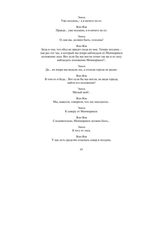 65
Эмиль
Уже полдень,– а я ничего не ел.
Жан-Жак
Правда... уже полдень, и я ничего не ел.
Эмиль
О, как вы, должно быть, голодны!
Жан-Жак
Беда в том, что обед не придет сюда ко мне. Теперь полдень –
как раз тот час, в который мы вчера наблюдали из Монморанси
положение леса. Вот если бы мы могли точно так же и из лесу
наблюдать положение Монморанси?..
Эмиль
Да... но вчера мы видели лес, а отсюда города не видно.
Жан-Жак
В том-то и беда... Вот если бы мы могли, не видя города,
найти его положение!
Эмиль
Милый мой!..
Жан-Жак
Мы, кажется, говорили, что лес находится...
Эмиль
К северу от Монморанси.
Жан-Жак
Следовательно, Монморанси должно быть...
Эмиль
К югу от леса.
Жан-Жак
У нас есть средство отыскать север в полдень.
Copyright ОАО «ЦКБ «БИБКОМ» & ООО «Aгентство Kнига-Cервис»
 
