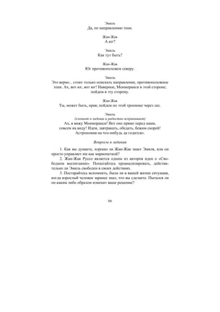 66
Эмиль
Да, по направлению тени.
Жан-Жак
А юг?
Эмиль
Как тут быть?
Жан-Жак
Юг противоположен северу.
Эмиль
Это верно... стоит только поискать направление, противоположное
тени. Ах, вот юг, вот юг! Наверное, Монморанси в этой стороне;
пойдем в эту сторону.
Жан-Жак
Ты, может быть, прав; пойдем по этой тропинке через лес.
Эмиль
(хлопает в ладоши и радостно вскрикивает)
Ах, я вижу Монморанси! Вот оно прямо перед нами,
совсем на виду! Идем, завтракать, обедать, бежим скорей!
Астрономия на что-нибудь да годится».
Вопросы и задания
1. Как вы думаете, хорошо ли Жан-Жак знает Эмиля, или он
просто управляет им как марионеткой?
2. Жан-Жак Руссо является одним из авторов идеи о «Сво-
бодном воспитании». Попытайтесь проанализировать, действи-
тельно ли Эмиль свободен в своих действиях.
3. Постарайтесь вспомнить, была ли в вашей жизни ситуация,
когда взрослый человек заранее знал, что вы сделаете. Пытался ли
он каким либо образом изменит ваше решение?
Copyright ОАО «ЦКБ «БИБКОМ» & ООО «Aгентство Kнига-Cервис»
 