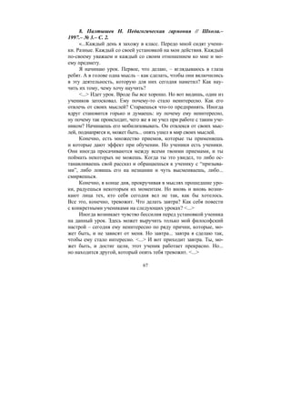 67
8. Палтышев Н. Педагогическая гармония // Школа.–
1997.– № 3.– С. 2.
«...Каждый день я захожу в класс. Передо мной сидят учени-
ки. Разные. Каждый со своей установкой на мои действия. Каждый
по-своему уважаем и каждый со своим отношением ко мне и мо-
ему предмету.
Я начинаю урок. Первое, что делаю, – вглядываюсь в глаза
ребят. А в голове одна мысль – как сделать, чтобы они включились
в эту деятельность, которую для них сегодня наметил? Как нау-
чить их тому, чему хочу научить?
<...> Идет урок. Вроде бы все хорошо. Но вот видишь, один из
учеников затосковал. Ему почему-то стало неинтересно. Как его
отвлечь от своих мыслей? Стараешься что-то предпринять. Иногда
вдруг становится горько и думаешь: ну почему ему неинтересно,
ну почему так происходит, чего же я не учел при работе с таким уче-
ником? Начинаешь его мобилизовывать. Он отвлекся от своих мыс-
лей, поднапрягся и, может быть... опять ушел в мир своих мыслей.
Конечно, есть множество приемов, которые ты применяешь
и которые дают эффект при обучении. Но ученики есть ученики.
Они иногда просачиваются между всеми твоими приемами, и ты
поймать некоторых не можешь. Когда ты это увидел, то либо ос-
танавливаешь свой рассказ и обращаешься к ученику с “призыва-
ми”, либо ловишь его на незнании и чуть высмеиваешь, либо...
смиряешься.
Конечно, в конце дня, прокручивая в мыслях прошедшие уро-
ки, радуешься некоторым их моментам. Но вновь и вновь возни-
кают лица тех, кто себя сегодня вел не так, как бы хотелось.
Все это, конечно, тревожит. Что делать завтра? Как себя повести
с конкретными учениками на следующих уроках? <...>
Иногда возникает чувство бессилия перед установкой ученика
на данный урок. Здесь может выручить только мой философский
настрой – сегодня ему неинтересно по ряду причин, которые, мо-
жет быть, и не зависят от меня. Но завтра... завтра я сделаю так,
чтобы ему стало интересно. <...> И вот приходит завтра. Ты, мо-
жет быть, и достиг цели, этот ученик работает прекрасно. Но...
но находится другой, который опять тебя тревожит. <...>
Copyright ОАО «ЦКБ «БИБКОМ» & ООО «Aгентство Kнига-Cервис»
 