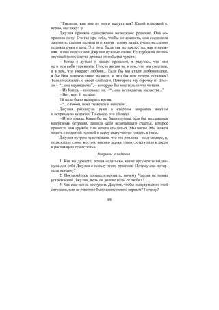 69
(“Господи, как мне из этого выпутаться? Какой идиоткой я,
верно, выгляжу!”)
Джулия приняла единственно возможное решение. Она со-
хранила позу. Считая про себя, чтобы не спешить, она соединила
ладони и, сцепив пальцы и откинув голову назад, очень медленно
подняла руки к шее. Эта поза была так же прелестна, как и преж-
няя, и она подсказала Джулии нужные слова. Ее глубокий полно-
звучный голос слегка дрожал от избытка чувств:
– Когда я думаю о нашем прошлом, я радуюсь, что нам
не в чем себя упрекнуть. Горечь жизни не в том, что мы смертны,
а в том, что умирает любовь... Если бы мы стали любовниками,
я бы Вам давным-давно надоела, и что бы нам теперь осталось?
Только сожалеть о своей слабости. Повторите эту строчку из Шел-
ли – “...она неувядаема”, – которую Вы мне только что читали.
– Из Китса, – поправил он, – “...она неувядаема, и счастье...”
– Вот, вот. И дальше.
Ей надо было выиграть время.
– “...с тобой, пока ты вечен и неистов”.
Джулия раскинула руки в стороны широким жестом
и встряхнула кудрями. То самое, что ей надо.
– И это правда. Какие бы мы были глупцы, если бы, поддавшись
минутному безумию, лишили себя величайшего счастья, которое
принесла нам дружба. Нам нечего стыдиться. Мы чисты. Мы можем
ходить с поднятой головой и всему свету честно глядеть в глаза.
Джулия нутром чувствовала, что эта реплика – под занавес, и,
подкрепляя слова жестом, высоко держа голову, отступила к двери
и распахнула ее настежь».
Вопросы и задания
1. Как вы думаете, решая «сдаться», какие аргументы выдви-
нула для себя Джулия с пользу этого решения. Почему она потер-
пела неудачу?
2. Постарайтесь проанализировать, почему Чарльз не понял
устремлений Джулии, ведь он долгие годы ее любил?
3. Как еще могла поступить Джулия, чтобы выпутаться из этой
ситуации, или ее решение было единственно верным? Почему?
Copyright ОАО «ЦКБ «БИБКОМ» & ООО «Aгентство Kнига-Cервис»
 