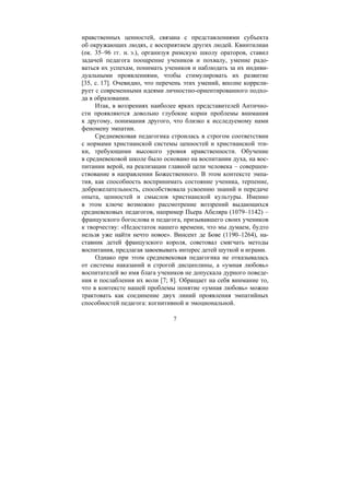 7
нравственных ценностей, связана с представлениями субъекта
об окружающих людях, с восприятием других людей. Квинтилиан
(ок. 35–96 гг. н. э.), организуя римскую школу ораторов, ставил
задачей педагога поощрение учеников и похвалу, умение радо-
ваться их успехам, понимать учеников и наблюдать за их индиви-
дуальными проявлениями, чтобы стимулировать их развитие
[35, с. 17]. Очевидно, что перечень этих умений, вполне коррели-
рует с современными идеями личностно-ориентированного подхо-
да в образовании.
Итак, в воззрениях наиболее ярких представителей Антично-
сти проявляются довольно глубокие корни проблемы внимания
к другому, понимания другого, что близко к исследуемому нами
феномену эмпатии.
Средневековая педагогика строилась в строгом соответствии
с нормами христианской системы ценностей и христианской эти-
ки, требующими высокого уровня нравственности. Обучение
в средневековой школе было основано на воспитании духа, на вос-
питании верой, на реализации главной цели человека – совершен-
ствование в направлении Божественного. В этом контексте эмпа-
тия, как способность воспринимать состояние ученика, терпение,
доброжелательность, способствовала усвоению знаний и передаче
опыта, ценностей и смыслов христианской культуры. Именно
в этом ключе возможно рассмотрение воззрений выдающихся
средневековых педагогов, например Пьера Абеляра (1079–1142) –
французского богослова и педагога, призывавшего своих учеников
к творчеству: «Недостаток нашего времени, что мы думаем, будто
нельзя уже найти нечто новое». Винсент де Бове (1190–1264), на-
ставник детей французского короля, советовал смягчать методы
воспитания, предлагая завоевывать интерес детей шуткой и играми.
Однако при этом средневековая педагогика не отказывалась
от системы наказаний и строгой дисциплины, а «умная любовь»
воспитателей во имя блага учеников не допускала дурного поведе-
ния и послабления их воли [7; 8]. Обращает на себя внимание то,
что в контексте нашей проблемы понятие «умная любовь» можно
трактовать как соединение двух линий проявления эмпатийных
способностей педагога: когнитивной и эмоциональной.
Copyright ОАО «ЦКБ «БИБКОМ» & ООО «Aгентство Kнига-Cервис»
 