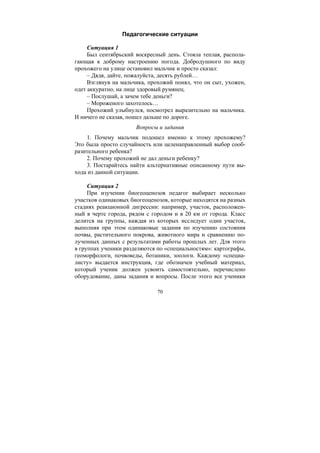 70
Педагогические ситуации
Ситуация 1
Был сентябрьский воскресный день. Стояла теплая, распола-
гающая к доброму настроению погода. Добродушного по виду
прохожего на улице остановил мальчик и просто сказал:
– Дядя, дайте, пожалуйста, десять рублей…
Взглянув на мальчика, прохожий понял, что он сыт, ухожен,
одет аккуратно, на лице здоровый румянец.
– Послушай, а зачем тебе деньги?
– Мороженого захотелось…
Прохожий улыбнулся, посмотрел выразительно на мальчика.
И ничего не сказав, пошел дальше по дороге.
Вопросы и задания
1. Почему мальчик подошел именно к этому прохожему?
Это была просто случайность или целенаправленный выбор сооб-
разительного ребенка?
2. Почему прохожий не дал деньги ребенку?
3. Постарайтесь найти альтернативные описанному пути вы-
хода из данной ситуации.
Ситуация 2
При изучении биогеоценозов педагог выбирает несколько
участков одинаковых биогеоценозов, которые находятся на разных
стадиях реакционной дигрессии: например, участок, расположен-
ный в черте города, рядом с городом и в 20 км от города. Класс
делится на группы, каждая из которых исследует один участок,
выполняя при этом одинаковые задания по изучению состояния
почвы, растительного покрова, животного мира и сравнению по-
лученных данных с результатами работы прошлых лет. Для этого
в группах ученики разделяются по «специальностям»: картографы,
геоморфологи, почвоведы, ботаники, зоологи. Каждому «специа-
листу» выдается инструкция, где обозначен учебный материал,
который ученик должен усвоить самостоятельно, перечислено
оборудование, даны задания и вопросы. После этого все ученики
Copyright ОАО «ЦКБ «БИБКОМ» & ООО «Aгентство Kнига-Cервис»
 