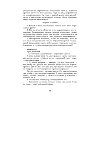 71
самостоятельно обрабатывают полученные данные, выявляют
причины дигрессии биогеоценозов, ищут способы, направленные
на их восстановление. На уроке от каждой группы делается сооб-
щение о результатах исследований, проходит обмен мнениями,
формулируются общие выводы.
Вопросы и задания
1. Исходя из каких соображений, учитель делит ребят на ус-
ловные группы?
2. Как вы думаете, обозначая пути, направленные на восста-
новление биогеоценозов, ученики должны использовать только
получение ими данные или же они должны сделать выводы и на
основании собственного опыта, своих ощущений и переживаний?
3. Постарайтесь вспомнить, на что вы опираетесь, делая те
или иные выводы? Только лишь на результаты научных исследо-
ваний или руководствуетесь собственными чувствами, своим на-
блюдением за тем или иным явлением или поведением людей?
Ситуация 3
Урок рисования.
– Кто нарисует весенний ветер? – спрашивает учитель.
К доске выходят двое. На одном рисунке – дома, и дым уно-
сит ветром вместе с трубой, на другом – ветки верб хлещут по ра-
зорванным облакам…
– Чудесные рисунки, – поощряет учитель смельчаков. –
Но почему вы думаете, что весенний ветер способен оторвать
крышу с трубой? Но я хочу дать еще одно задание и надеюсь, что
на этот раз у вас получатся светлые и радостные рисунки.
Затем учитель рисует на доске завиток. Его надо продолжить
так, чтобы из него получился предмет. У одного получилась ма-
шина, у другого – крокодил, у третьего – человечек, у четвертого –
ботинок, и т. д.
В классе хохот, но каждому хочется добавить свое.
– Вот видите, как много выражает только одна линия. И как
по-разному видит мир каждый из нас.
Copyright ОАО «ЦКБ «БИБКОМ» & ООО «Aгентство Kнига-Cервис»
 