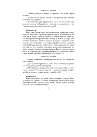 72
Вопросы и задания
1. Почему учитель изменил ход урока и дал детям другое
задание?
2. Какие выводы можно сделать о внутреннем мире ребенка,
исходя их его рисунка?
3. Постарайтесь себе представить, каким образом вы бы про-
должили линию, изображенную учителем, в зависимости от на-
строения, состояния, жизненной ситуации?
Ситуация 4
Идет урок. Решая задачу, восемь учеников прибегли к одному
способу, пятнадцать учеников выбрали другой, четверо пошли оп-
тимальным путем. Учитель, однако, не спешит ставить точки над
«и». Он предлагает преобразовать задачу на новый лад, при этом
поощряя активность каждого ученика. Учитель с оценками не то-
ропится, как это бывает, – он озабочен работой мысли учеников,
занят доброжелательным разбором не только всех способов реше-
ния задачи, но и ошибок отдельных учеников, поощрением все
новых и новых самостоятельных поисков. Для него и его учеников
(он их к этому приучает) самая большая радость и награда – радо-
стный вскрик: «Я понял! Можно еще и так решить…»
Вопросы и задания
1. Кроме развития в учениках работы мысли, что еще беспо-
коит учителя?
2. Для успешной работы на уроке какие особенности учени-
ков приходится учитывать учителю?
3. Постарайтесь представить, как бы вы вели себя на месте
этого учителя? Что важнее для вас – психологический комфорт
детей или развитие их умственных способностей?
Ситуация 5
Представьте себе, что к вам пришел товарищ, который живет
далеко от вас. Пришел за книгой, которую вы ему обещали, но за-
были приготовить. Ее надо долго искать. Как вы будете действо-
вать и что предложите товарищу?
Copyright ОАО «ЦКБ «БИБКОМ» & ООО «Aгентство Kнига-Cервис»
 