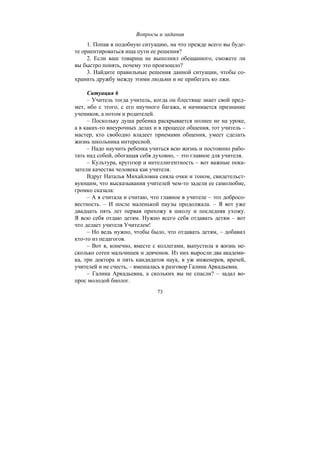 73
Вопросы и задания
1. Попав в подобную ситуацию, на что прежде всего вы буде-
те ориентироваться ища пути ее решения?
2. Если ваш товарищ не выполнил обещанного, сможете ли
вы быстро понять, почему это произошло?
3. Найдите правильные решения данной ситуации, чтобы со-
хранить дружбу между этими людьми и не прибегать ко лжи.
Ситуация 6
– Учитель тогда учитель, когда он блестяще знает свой пред-
мет, ибо с этого, с его научного багажа, и начинается признание
учеников, а потом и родителей.
– Поскольку душа ребенка раскрывается полнее не на уроке,
а в каких-то внеурочных делах и в процессе общения, тот учитель –
мастер, кто свободно владеет приемами общения, умеет сделать
жизнь школьника интересной.
– Надо научить ребенка учиться всю жизнь и постоянно рабо-
тать над собой, обогащая себя духовно, – это главное для учителя.
– Культура, кругозор и интеллигентность – вот важные пока-
затели качества человека как учителя.
Вдруг Наталья Михайловна сняла очки и тоном, свидетельст-
вующим, что высказывания учителей чем-то задели ее самолюбие,
громко сказала:
– А я считала и считаю, что главное в учителе – это добросо-
вестность. – И после маленькой паузы продолжала. – Я вот уже
двадцать пять лет первая прихожу в школу и последняя ухожу.
Я всю себя отдаю детям. Нужно всего себя отдавать детям – вот
что делает учителя Учителем!
– Но ведь нужно, чтобы было, что отдавать детям, – добавил
кто-то из педагогов.
– Вот я, конечно, вместе с коллегами, выпустила в жизнь не-
сколько сотен мальчишек и девчонок. Из них выросли два академи-
ка, три доктора и пять кандидатов наук, в уж инженеров, врачей,
учителей и не счесть, – вмешалась в разговор Галина Аркадьевна.
– Галина Аркадьевна, а скольких вы не спасли? – задал во-
прос молодой биолог.
Copyright ОАО «ЦКБ «БИБКОМ» & ООО «Aгентство Kнига-Cервис»
 