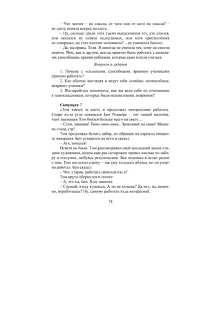 74
– Что значит – не спасла, от чего или от кого не спасла? –
не сразу поняла вопрос коллега.
– Ну, сколько среди этих тысяч выпускников тех, кто спился,
или оказался на скамье подсудимых, или хотя преступления
не совершил, но стал плохим человеком? – не унимался биолог.
– Да, вы правы, Толя. Я никогда не считала тех, кому не смогла
помочь. Мне, как и другим, всегда приятно было работать с сильны-
ми, способными, яркими ребятами, которые сами хотели учиться.
Вопросы и задания
1. Почему с «сильными, способными, яркими» учениками
приятно работать?
2. Как обычно выглядят и ведут себя «слабые, неспособные,
неяркие» ученики?
3. Постарайтесь вспомнить, как вы вели себя по отношению
к одноклассникам, которые были незаметными, неяркими?
Ситуация 7
«Том взялся за кисть и продолжал неторопливо работать.
Скоро из-за угла показался Бен Роджерс – тот самый мальчик,
чьих насмешек Том боялся больше всего на свете…
– Стоп, машина! Тинь-линь-линь.. Зачаливай на сваю! Маши-
на стала, сэр!
Том продолжал белить забор, не обращая на пароход никако-
го внимания. Бен уставился на него и сказал:
– Ага, попался!
Ответа не было. Том рассматривал свой последний мазок гла-
зами художника, потом еще раз осторожно провел кистью по забо-
ру и отступил, любуясь результатами. Бен подошел и встал рядом
с ним. Том поглотил слюну – так ему хотелось яблока, но он упор-
но работал. Бен сказал:
– Что, старик, работать приходится, а?
Том круто обернулся и сказал:
– А, это ты, Бен. Я не заметил.
– Слушай, я иду купаться. А ты не хочешь? Да нет, ты, конеч-
но, поработаешь? Ну, самому работать куда интересней.
Copyright ОАО «ЦКБ «БИБКОМ» & ООО «Aгентство Kнига-Cервис»
 