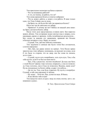 75
Том пристально посмотрел на Бена и спросил:
– Что ты называешь работой?
– А это, по-твоему, не работа, что ли?
Том снова принялся белить и ответил небрежно:
– Что ж, может, работа, а, может, и не работа. Я знаю только
одно, что Тому Сойеру она по душе.
– Да брось ты, уж будто бы тебе так нравиться белить?
Кисть все так же двигалась по забору.
– Нравится? А почему же нет? Небось не каждый день наше-
му брату достается белить забор.
После этого дело представилось в новом свете. Бен перестал
жевать яблоко. Том осторожно водил кистью взад и вперед, оста-
навливаясь время от времени, чтобы полюбоваться результатом…
Бен следил за каждым его движением, проявляя все больше
и больше интереса к делу. Вдруг он сказал:
– Слушай, Том, дай мне побелить немножко.
Том задумался и сначала как будто готов был согласиться,
а потом передумал.
– Нет, Бен, все равно ничего не выйдет. Тетя Полли прямо
трясется над этим забором; понимаешь, он выходит на улицу, если
б это была та сторона, что во двор, она бы слова не сказала,
да и я тоже….
– Слушай, пусти хоть попробовать, хоть чуть-чуть. Том, я бы
тебя пустил, если б ты был на моем месте.
– Бен, я бы с радостью, честное индейское! Да ведь как быть
с тетей Полли? Джиму тоже хотелось покрасить, а она не позволи-
ла. Сиду хотелось, она и Сиду не позволила. Видишь, какие дела?
Ну-ка, возьмешься ты белить забор, а вдруг что-нибудь…
– Да что ты, Том, я же буду стараться. Ну пусти, я попробую.
Слушай, я тебе дам серединку от яблока.
– Ну ладно… Хотя нет, Бен, лучше не надо. Я боюсь.
– Я все яблоко тебе отдам!
Том выпустил кисть из рук с виду не очень охотно, зато с ли-
кованием в душе».
М. Твен. Приключения Тома Сойера
Copyright ОАО «ЦКБ «БИБКОМ» & ООО «Aгентство Kнига-Cервис»
 
