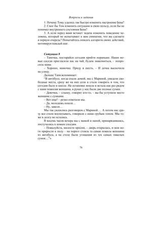 76
Вопросы и задания
1. Почему Тому удалось так быстро изменить настроение Бена?
2. Смог бы Том изменить ситуацию в свою пользу, если бы не
понимал внутреннего состояния Бена?
3. А если перед вами встанет задача изменить поведение че-
ловека, который не испытывает к вам симпатии, что вы сделаете
в первую очередь? Попытайтесь описать алгоритм своих действий,
мотивируя каждый шаг.
Ситуация 8
– Танечка, постарайся сегодня прийти пораньше. Наши но-
вые соседи пригласили нас на чай, будем знакомиться, – попро-
сила мама.
– Хорошо, мамочка. Приду в шесть. – И дочка выскочила
на улицу.
Дальше Таня вспоминает:
“В автобусе, когда ехали домой, мы с Мариной, увидели сво-
бодные места, сразу же на них сели и стали говорить и том, что
сегодня было в школе. На остановке вошла и встала как раз рядом
с нами пожилая женщина, в руках у нее были две полные сумки.
– Девочки, – слышу, говорит кто-то, – вы бы уступили место
женщине с сумками.
– Вот еще! – резко ответили мы.
– Да, молодежь пошла…
– Ну, завели…
Мы так увлеклись разговором с Мариной…. А потом нас сра-
зу все стали воспитывать, говорили с нами грубым тоном. Мы то-
же в долгу не остались.
В восемь часов вечера мы с мамой и папой, принарядившись,
постучались к новым соседям.
– Пожалуйста, милости просим, – дверь открылась, и мои но-
ги приросли к полу – на пороге стояла та самая пожила женщина
из автобуса, а на столе были угощения из тех самых тяжелых
сумок…”»
Copyright ОАО «ЦКБ «БИБКОМ» & ООО «Aгентство Kнига-Cервис»
 