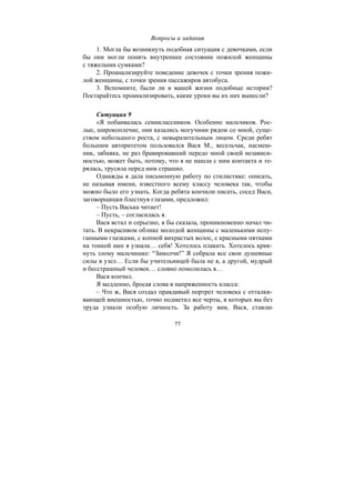 77
Вопросы и задания
1. Могла бы возникнуть подобная ситуация с девочками, если
бы они могли понять внутреннее состояние пожилой женщины
с тяжелыми сумками?
2. Проанализируйте поведение девочек с точки зрения пожи-
лой женщины, с точки зрения пассажиров автобуса.
3. Вспомните, были ли в вашей жизни подобные истории?
Постарайтесь проанализировать, какие уроки вы их них вынесли?
Ситуация 9
«Я побаивалась семиклассников. Особенно мальчиков. Рос-
лые, широкоплечие, они казались могучими рядом со мной, суще-
ством небольшого роста, с невыразительным лицом. Среди ребят
большим авторитетом пользовался Вася М., весельчак, насмеш-
ник, забияка, не раз бравировавший передо мной своей независи-
мостью, может быть, потому, что я не нашла с ним контакта и те-
рялась, трусила перед ним страшно.
Однажды я дала письменную работу по стилистике: описать,
не называя имени, известного всему классу человека так, чтобы
можно было его узнать. Когда ребята кончили писать, сосед Васи,
заговорщицки блестнув глазами, предложил:
– Пусть Васька читает!
– Пусть, – согласилась я.
Вася встал и серьезно, я бы сказала, проникновенно начал чи-
тать. В некрасивом облике молодой женщины с маленькими испу-
ганными глазками, с копной вихрастых волос, с красными пятнами
на тонкой шее я узнала… себя! Хотелось плакать. Хотелось крик-
нуть злому мальчишке: “Замолчи!” Я собрала все свои душевные
силы в узел… Если бы учительницей была не я, а другой, мудрый
и бесстрашный человек… словно помолилась я…
Вася кончил.
Я медленно, бросая слова в напряженность класса:
– Что ж, Вася создал правдивый портрет человека с отталки-
вающей внешностью, точно подметил все черты, в которых вы без
труда узнали особую личность. За работу вам, Вася, ставлю
Copyright ОАО «ЦКБ «БИБКОМ» & ООО «Aгентство Kнига-Cервис»
 