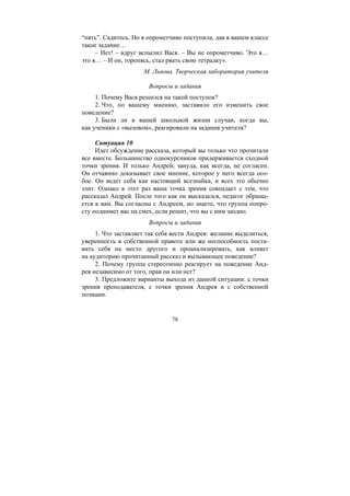 78
“пять”. Садитесь. Но я опрометчиво поступила, дав в вашем классе
такое задание…
– Нет! – вдруг вспылил Вася. – Вы не опрометчиво. Это я…
это я… – И он, торопясь, стал рвать свою тетрадку».
М. Львова. Творческая лаборатория учителя
Вопросы и задания
1. Почему Вася решился на такой поступок?
2. Что, по вашему мнению, заставило его изменить свое
поведение?
3. Были ли в вашей школьной жизни случаи, когда вы,
как ученики с «вызовом», реагировали на задания учителя?
Ситуация 10
Идет обсуждение рассказа, который вы только что прочитали
все вместе. Большинство однокурсников придерживается сходной
точки зрения. И только Андрей, зануда, как всегда, не согласен.
Он отчаянно доказывает свое мнение, которое у него всегда осо-
бое. Он ведет себя как настоящий всезнайка, и всех это обычно
злит. Однако в этот раз ваша точка зрения совпадает с тем, что
рассказал Андрей. После того как он высказался, педагог обраща-
ется к вам. Вы согласны с Андреем, но знаете, что группа попро-
сту поднимет вас на смех, если решит, что вы с ним заодно.
Вопросы и задания
1. Что заставляет так себя вести Андрея: желание выделиться,
уверенность в собственной правоте или же неспособность поста-
вить себя на место другого и проанализировать, как влияет
на аудиторию прочитанный рассказ и вызывающее поведение?
2. Почему группа стереотипно реагирует на поведение Анд-
рея независимо от того, прав он или нет?
3. Предложите варианты выхода из данной ситуации: с точки
зрения преподавателя, с точки зрения Андрея и с собственной
позиции.
Copyright ОАО «ЦКБ «БИБКОМ» & ООО «Aгентство Kнига-Cервис»
 