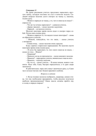 79
Ситуация 11
На уроке рисования учитель предложил нарисовать круг-
лую чашку, которую поставил на стол в качестве модели. Си-
дящий впереди мальчик долго смотрел на чашку и, наконец,
поднял руку.
– Можно я нарисую не чашку, а то, чего я никогда не видел? –
спросил он.
– Что же ты хочешь нарисовать? – удивился учитель.
– Дерево эвкалипт, – сказал мальчик задумчиво.
– Нарисуй, – согласился учитель.
Мальчик некоторое время молча сидел и смотрел перед со-
бой. Потом опять поднял руку.
– Можно я нарисую то, что видели только некоторые? – снова
он обратился к учителю.
– Объясни, пожалуйста, что это такое, – сказал учитель
с интересом.
– Синяя птица, – сказал мальчик очень серьезно.
Класс скрипел старательно карандашами. Но мальчик спустя
некоторое время снова поднял руку.
– Я хотел бы нарисовать то, чего никто никогда не видел, –
сказал он тихо. – Можно?
– Например?
– Мамонта, когда он просыпается, – сказал виновато мальчик.
– Мамонта? – переспросил учитель, внимательно глядя на него.
– Мамонта, – вздохнул мальчик.
– Ну что ж, – сказал учитель. – В конце концов, можно и ма-
монта. Надо тебе, Саша, быстрее определяться, а то урок скоро
закончится.
И действительно, через пять минут закончился урок, а у Саши
так и остался чистым лист бумаги красивого альбома.
Вопросы и задания
1. Когда человек пытается изобразить, например, синюю пти-
цу, что ему необходимо предпринять, чтобы рисунок получился
наиболее проникновенным? Какие мысли должны прийти ему
в голову в первую очередь?
Copyright ОАО «ЦКБ «БИБКОМ» & ООО «Aгентство Kнига-Cервис»
 