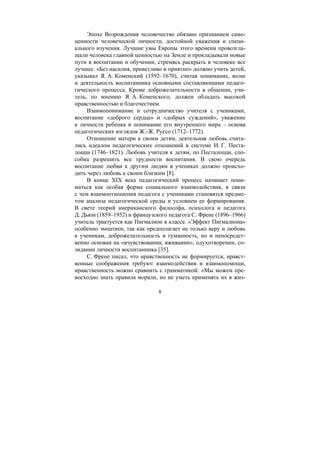 8
Эпохе Возрождения человечество обязано признанием само-
ценности человеческой личности, достойной уважения и специ-
ального изучения. Лучшие умы Европы этого времени провозгла-
шали человека главной ценностью на Земле и прокладывали новые
пути в воспитании и обучении, стремясь раскрыть в человеке все
лучшее. «Без насилия, приветливо и приятно» должно учить детей,
указывал Я. А. Коменский (1592–1670), считая понимание, волю
и деятельность воспитанника основными составляющими педаго-
гического процесса. Кроме доброжелательности в общении, учи-
тель, по мнению Я. А. Коменского, должен обладать высокой
нравственностью и благочестием.
Взаимопонимание и сотрудничество учителя с учениками,
воспитание «доброго сердца» и «добрых суждений», уважение
к личности ребенка и понимание его внутреннего мира – основа
педагогических взглядов Ж.-Ж. Руссо (1712–1772).
Отношение матери к своим детям, деятельная любовь счита-
лись идеалом педагогических отношений в системе И. Г. Песта-
лоцци (1746–1821). Любовь учителя к детям, по Песталоцци, спо-
собна разрешить все трудности воспитания. В свою очередь
воспитание любви к другим людям в учениках должно происхо-
дить через любовь к своим близким [8].
В конце XIX века педагогический процесс начинает пони-
маться как особая форма социального взаимодействия, в связи
с чем взаимоотношения педагога с учениками становятся предме-
том анализа педагогической среды и условием ее формирования.
В свете теорий американского философа, психолога и педагога
Д. Дьюи (1859–1952) и французского педагога С. Френе (1896–1966)
учитель трактуется как Пигмалион в классе. «Эффект Пигмалиона»
особенно эмпатиен, так как предполагает не только веру и любовь
к ученикам, доброжелательность и гуманность, но и непосредст-
венно основан на «вчувствовании, вживании», одухотворении, со-
зидании личности воспитанника [35].
С. Френе писал, что нравственность не формируется, нравст-
венные соображения требуют взаимодействия и взаимопомощи,
нравственность можно сравнить с грамматикой: «Мы можем пре-
восходно знать правила морали, но не уметь применять их в жиз-
Copyright ОАО «ЦКБ «БИБКОМ» & ООО «Aгентство Kнига-Cервис»
 