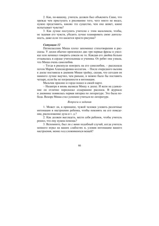80
2. Как, по-вашему, учитель должен был объяснить Саше, что
прежде чем приступать к рисованию того, чего никто не видел,
нужно представить, каково это существо, чем оно живет, какие
испытывает чувства?
3. Как лучше поступить учителю с этим мальчиком, чтобы,
не задевая его чувств, убедить лучше планировать свою деятель-
ность, даже если это касается просто рисунка?
Ситуация 12
Пятиклассник Миша плохо запоминал стихотворения и рас-
сказы. У доски обычно произносил две–три первые фразы и умол-
кал или начинал говорить совсем не то. Каждая его двойка больно
отзывалась в сердце учительницы и ученика. От ребят она узнала,
что Миша очень самолюбив.
– Тогда я рискнула поиграть на его самолюбии, – рассказала
потом Мария Александровна коллегам. – После очередного вызова
к доске поставила в дневник Миши тройку, сказав, что сегодня он
намного лучше выучил, чем раньше, и можно было бы поставить
четыре, если бы не погрешности в интонации.
Мальчик просиял и гордо пошел к своей парте.
– Назавтра я вновь вызвала Мишу к доске. И всем на удивле-
ние он отлично пересказал содержание рассказа. В журнале
и дневнике появилась первая пятерка по литературе. Это была по-
беда. Вскоре Миша стал успешно учиться по литературе.
Вопросы и задания
1. Может ли, в принципе, чужой человек уловить различные
интонации в настроении ребенка, чтобы повлиять на его поведе-
ние, расположение духа и т. д.?
2. Как должен выглядеть, вести себя ребенок, чтобы учитель
решил, что ему нужна помощь?
3. Вспомните, был ли с вами подобный случай, когда учитель
немного играл на ваших слабостях и, уловив интонацию вашего
настроения, менял ход сложившихся вещей?
Copyright ОАО «ЦКБ «БИБКОМ» & ООО «Aгентство Kнига-Cервис»
 