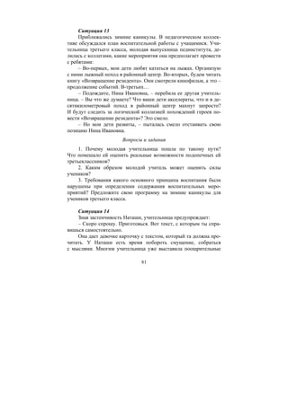 81
Ситуация 13
Приближались зимние каникулы. В педагогическом коллек-
тиве обсуждался план воспитательной работы с учащимися. Учи-
тельница третьего класса, молодая выпускница пединститута, де-
лилась с коллегами, какие мероприятия она предполагает провести
с ребятами:
– Во-первых, мои дети любят кататься на лыжах. Организую
с ними лыжный поход в районный центр. Во-вторых, будем читать
книгу «Возвращение резидента». Они смотрели кинофильм, а это –
продолжение событий. В-третьих…
– Подождите, Нина Ивановна, – перебила ее другая учитель-
ница. – Вы что же думаете? Что ваши дети акселераты, что и в де-
сятикилометровый поход в районный центр махнут запросто?
И будут следить за логической коллизией похождений героев по-
вести «Возвращение резидента»? Это смело.
– Но мои дети развиты, – пыталась смело отстаивать свою
позицию Нина Ивановна.
Вопросы и задания
1. Почему молодая учительница пошла по такому пути?
Что помешало ей оценить реальные возможности подопечных ей
третьеклассников?
2. Каким образом молодой учитель может оценить силы
учеников?
3. Требования какого основного принципа воспитания были
нарушены при определении содержания воспитательных меро-
приятий? Предложите свою программу на зимние каникулы для
учеников третьего класса.
Ситуация 14
Зная застенчивость Наташи, учительница предупреждает:
– Скоро спрошу. Приготовься. Вот текст, с которым ты спра-
вишься самостоятельно.
Она дает девочке карточку с текстом, который та должна про-
читать. У Наташи есть время побороть смущение, собраться
с мыслями. Многим учительница уже выставила поощрительные
Copyright ОАО «ЦКБ «БИБКОМ» & ООО «Aгентство Kнига-Cервис»
 