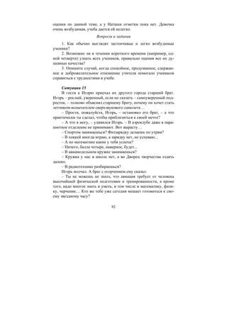 82
оценки по данной теме, а у Наташи отметки пока нет. Девочка
очень возбудимая, учеба дается ей нелегко.
Вопросы и задания
1. Как обычно выглядят застенчивые и легко возбудимые
ученики?
2. Возможно ли в течении короткого времени (например, од-
ной четверти) узнать всех учеников, правильно оценив все их ду-
шевные качества?
3. Опишите случай, когда спокойное, продуманное, сдержан-
ное и доброжелательное отношение учителя помогало учеником
справиться с трудностями в учебе.
Ситуация 15
В гости к Игорю приехал их другого города старший брат.
Игорь – рослый, уверенный, если не сказать – самоуверенный под-
росток, – толково объяснял старшему брату, почему он хочет стать
летчиком-испытателем сверхзвукового самолета…
– Прости, пожалуйста, Игорь, – остановил его брат, – а что
практически ты сделал, чтобы приблизиться к своей мечте?
– А что я могу, – удивился Игорь. – В аэроклубе даже в пара-
шютное отделение не принимают. Вот вырасту…
– Спортом занимаешься? Физзарядку делаешь по утрам?
– В хоккей иногда играю, а зарядку нет, не успеваю...
– А по математике какие у тебя успехи?
– Ничего, балла четыре, наверное, будет...
– В авиамодельном кружке занимаешься?
– Кружка у нас в школе нет, а во Дворец творчества ездить
далеко.
– В радиотехнике разбираешься?
Игорь молчал. А брат с огорчением ему сказал:
– Ты не можешь не знать, что авиация требует от человека
высочайшей физической подготовки и тренированности, а кроме
того, надо многое знать и уметь, в том числе и математику, физи-
ку, черчение… Кто же тебе уже сегодня мешает готовиться к сво-
ему звездному часу?
Copyright ОАО «ЦКБ «БИБКОМ» & ООО «Aгентство Kнига-Cервис»
 