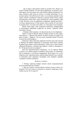 84
– Да, ты прав, в ней сказано, каким ты должен стать. Зачем я это
делаю? Сейчас объясню. Ты мне очень нравишься, ты умный и силь-
ный парень. Но мне нужно дать тебе именно сейчас возможность са-
мому изменить себя, пока не поздно, а в новой обстановке это не-
сколько проще. Там тебя никто не знает, и ты сможешь проявить свои
самые лучшие способности. Конечно, я рискую своей честью, своим
достоинством, может быть, даже должностью и местом работы, веря
в тебя. Поэтому, если ты сорвешься, совершишь дурной поступок –
это будет предательство. И еще помни: пока в школе об этом никто
не должен знать, это твоя и моя тайна. А с учителями я сам поговорю.
Вадик стоял перед этим седеющим мужчиной, ошарашенный
и изумленный. Провожая подростка на вокзал, директор обнял
мальчика и сказал:
– Я верю в тебя и надеюсь, что предательства ты не совершишь.
Через 10 дней от Вадика пришло первое письмо на имя дирек-
тора школы: «...Прошла уже неделя. Я ничего ни разу не украл и ни
разу не курил – держусь... Так что спите спокойно (пока!). Я потом
в школе все компенсирую».
Буквально перед приездом директор получил еще одно письмо
от Вадика. Он принес извинение за последние слова своего письма,
которые были скорее «данью прошлому». Были там и такие строки:
«Василий Петрович, я каждый день борюсь с собой и повторяю се-
бе: “Я предательства не совершу”».
Было бы преувеличением утверждать, что по приезде Вадик
в школе стал совсем другим человеком. Безусловно, он изменился,
как-то возмужал и стал более сдержанным. Было видно, что у него
появился опыт самовоспитания, ценный нравственный опыт хороше-
го поведения, опыт терпения и выдержки, опыт доверия и дружбы
с мудрым и умным человеком.
Вопросы и задания
1. Почему директор выбрал именно такой, нетрадиционный
метод воздействия на ученика?
2. Как вы думаете, почему Вадик изменил модель своего по-
ведения? Что ему помогло: желание не подвести директора, само-
любие или же что-то другое?
Copyright ОАО «ЦКБ «БИБКОМ» & ООО «Aгентство Kнига-Cервис»
 