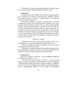 85
3. Подумайте, какие еще меры воздействия со стороны взрос-
лых могли бы помочь трудному ребенку изменить себя?
Ситуация 17
Во втором полугодии Андрею было дано интересное поруче-
ние, с которым он успешно и самостоятельно справился. За ним
последовало второе, и Андрей с удовольствием и не прибегая
ни к чьей помощи справился.
Учительница решила закрепить положительное качество
в поведении ученика. Она написала краткую записку отцу: «Ува-
жаемый Сергей Петрович! Прошу Вас в удобное время прийти
в школу. Классный руководитель». Андрей сам отдал записку от-
цу. На следующий день Андрей пришел в школу грустный. Все
удивлялись его молчаливости. Отец не приходил. И лишь на тре-
тий день он позвонил классному руководителю и сказал: «Извини-
те, что не смог прийти в школу по Вашему приглашению. На рабо-
те очень много дел. Но Вы не беспокойтесь: Андрея я уже высек,
поучил его как следует…»
Вопросы и задания
1. Внимательна ли была учительница к ребенку? Что, по ва-
шему мнению, в ее поведении привело к такому результату?
2. Почему Андрей, выполняя интересное для него задание,
не обсуждал свои успехи в семье?
3. Перечислите ошибки педагога и опишите возможный алго-
ритм поведения, который не привел бы к такому результату, не-
смотря на сложные взаимоотношения в семье мальчика.
Ситуация 18
Мы много спорили с подругой – какую профессию выбрать?
И то вроде не подходит, и это…
– Я точно знаю, куда не пойду: в учителя – не хочу портить
нервы; не пойду и в химическое производство, так как от общения
с химическими препаратами можно потерять здоровье; на фабрику
не пойду, так как там превратишься в робота, выполняя механиче-
скую и однообразную работу. Я хочу, чтобы на моей работе
Copyright ОАО «ЦКБ «БИБКОМ» & ООО «Aгентство Kнига-Cервис»
 