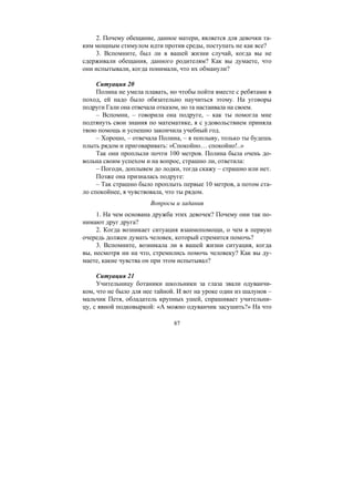 87
2. Почему обещание, данное матери, является для девочки та-
ким мощным стимулом идти против среды, поступать не как все?
3. Вспомните, был ли в вашей жизни случай, когда вы не
сдерживали обещания, данного родителям? Как вы думаете, что
они испытывали, когда понимали, что их обманули?
Ситуация 20
Полина не умела плавать, но чтобы пойти вместе с ребятами в
поход, ей надо было обязательно научиться этому. На уговоры
подруги Гали она отвечала отказом, но та настаивала на своем.
– Вспомни, – говорила она подруге, – как ты помогла мне
подтянуть свои знания по математике, я с удовольствием приняла
твою помощь и успешно закончила учебный год.
– Хорошо, – отвечала Полина, – я поплыву, только ты будешь
плыть рядом и приговаривать: «Спокойно… спокойно!..»
Так они проплыли почти 100 метров. Полина была очень до-
вольна своим успехом и на вопрос, страшно ли, ответила:
– Погоди, доплывем до лодки, тогда скажу – страшно или нет.
Позже она призналась подруге:
– Так страшно было проплыть первые 10 метров, а потом ста-
ло спокойнее, я чувствовала, что ты рядом.
Вопросы и задания
1. На чем основана дружба этих девочек? Почему они так по-
нимают друг друга?
2. Когда возникает ситуация взаимопомощи, о чем в первую
очередь должен думать человек, который стремится помочь?
3. Вспомните, возникала ли в вашей жизни ситуация, когда
вы, несмотря ни на что, стремились помочь человеку? Как вы ду-
маете, какие чувства он при этом испытывал?
Ситуация 21
Учительницу ботаники школьники за глаза звали одуванчи-
ком, что не было для нее тайной. И вот на уроке один из шалунов –
мальчик Петя, обладатель крупных ушей, спрашивает учительни-
цу, с явной подковыркой: «А можно одуванчик засушить?» На что
Copyright ОАО «ЦКБ «БИБКОМ» & ООО «Aгентство Kнига-Cервис»
 