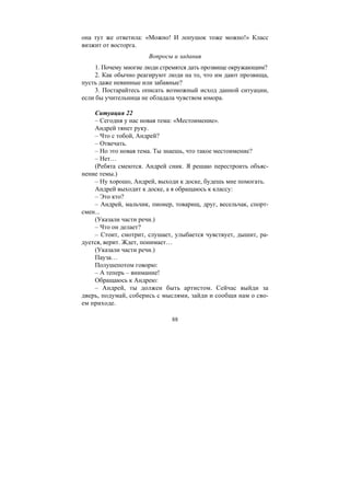88
она тут же ответила: «Можно! И лопушок тоже можно!» Класс
визжит от восторга.
Вопросы и задания
1. Почему многие люди стремятся дать прозвище окружающим?
2. Как обычно реагируют люди на то, что им дают прозвища,
пусть даже невинные или забавные?
3. Постарайтесь описать возможный исход данной ситуации,
если бы учительница не обладала чувством юмора.
Ситуация 22
– Сегодня у нас новая тема: «Местоимение».
Андрей тянет руку.
– Что с тобой, Андрей?
– Отвечать.
– Но это новая тема. Ты знаешь, что такое местоимение?
– Нет…
(Ребята смеются. Андрей сник. Я решаю перестроить объяс-
нение темы.)
– Ну хорошо, Андрей, выходи к доске, будешь мне помогать.
Андрей выходит к доске, а я обращаюсь к классу:
– Это кто?
– Андрей, мальчик, пионер, товарищ, друг, весельчак, спорт-
смен...
(Указали части речи.)
– Что он делает?
– Стоит, смотрит, слушает, улыбается чувствует, дышит, ра-
дуется, верит. Ждет, понимает…
(Указали части речи.)
Пауза…
Полушепотом говорю:
– А теперь – внимание!
Обращаюсь к Андрею:
– Андрей, ты должен быть артистом. Сейчас выйди за
дверь, подумай, соберись с мыслями, зайди и сообщи нам о сво-
ем приходе.
Copyright ОАО «ЦКБ «БИБКОМ» & ООО «Aгентство Kнига-Cервис»
 