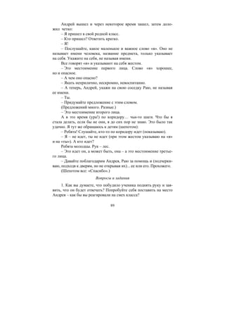 89
Андрей вышел и через некоторое время зашел, затем доло-
жил четко:
– Я пришел в свой родной класс.
– Кто пришел? Ответить кратко.
– Я!
– Послушайте, какое маленькое и важное слово «я». Оно не
называет имени человека, название предмета, только указывает
на себя. Укажите на себя, не называя имени.
Все говорят «я» и указывают на себя жестом.
– Это местоимение первого лица. Слово «я» хорошее,
но и опасное.
– А чем оно опасно?
– Якать неприлично, нескромно, невоспитанно.
– А теперь, Андрей, укажи на свою соседку Раю, не называя
ее имени.
– Ты.
– Придумайте предложение с этим словом.
(Предложений много. Разные.)
– Это местоимение второго лица.
А в это время (ура!) по коридору… чьи-то шаги. Что бы я
стала делать, если бы не они, я до сих пор не знаю. Это было так
удачно. Я тут же обращаюсь к детям (шепотом):
– Ребята! Слушайте, кто-то по коридору идет (показываю).
– Я – не идет, ты не идет (при этом жестом указываю на «я»
и на «ты»). А кто идет?
Ребята молодцы. Рук – лес.
– Это идет он, а может быть, она – а это местоимение третье-
го лица.
– Давайте поблагодарим Андрея, Раю за помощь и (подчерки-
ваю, подходя к дверям, но не открывая их)... ее или его. Прохожего.
(Шепотом все: «Спасибо».)
Вопросы и задания
1. Как вы думаете, что побудило ученика поднять руку и зая-
вить, что он будет отвечать? Попробуйте себя поставить на место
Андрея – как бы вы реагировали на смех класса?
Copyright ОАО «ЦКБ «БИБКОМ» & ООО «Aгентство Kнига-Cервис»
 