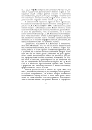 9
ни...» [33, с. 101]. И в этой связи актуальна мысль Френе о том, что
«нельзя недооценивать воспитательного влияния мудрых и вели-
кодушных людей, которым удается, несмотря на недостатки
школьной системы, создать свободную атмосферу в школе и такой
тип человеческих взаимоотношений, который может частично или
даже полностью исправить ошибки школы» [33, с. 103].
В отечественной педагогике прошлых веков придавалось
большое значение характеру взаимоотношений между учителем и
детьми. Так, К. Д. Ушинский (1824–1871) особое внимание уделял
знаниям педагога в области психологии. В своей работе «О пользе
педагогической литературы» он писал, что явления душевной жиз-
ни столь же существенны, столь же неизменны, как и явления
жизни телесного организма [31, с. 20]. Главным свойством педаго-
га он считал интуитивное чутье в подходе к ученикам, и если учи-
тель не способен вызывать в детях симпатию и доброжелательное
отношение, он не способен к профессиональной деятельности, так
как не сможет воспитывать эти свойства в учениках.
Существенны рассуждения К. Д. Ушинского о психологиче-
ском такте. Он пишет о том, что так называемый педагогический
такт, без которого воспитатель, как бы он ни изучил теорию педа-
гогики, никогда не будет хорошим воспитателем-практиком, есть,
в сущности, не более как такт психологический, который нужен
всем, кто так или иначе думает действовать на душу другого.
По его словам, психологический такт не есть что-нибудь врожден-
ное, а формируется в человеке постепенно, по мере того как чело-
век живет и наблюдает, преднамеренно или без намерения, над
тем, что совершается в его собственной душе [30, с. 30–31]. В этой
идее К. Д. Ушинского прослеживается глубокая связь эмпатии
и рефлексии, двух взаимообусловленных и взаимодополняющих
профессиональных качеств педагога.
Видный русский филолог и педагог Я. К. Грот (1812–1893)
считал, что каждому человеку от рождения присуще сострадание,
милосердие, сопереживание, для развития которых действенным
методом является пример педагога. С нашей точки зрения, эта по-
зиция, вне сяких сомнений, заслуживает уважения, хотя перечис-
ленные качества зависят и от средовых влияний, а в профессио-
Copyright ОАО «ЦКБ «БИБКОМ» & ООО «Aгентство Kнига-Cервис»
 