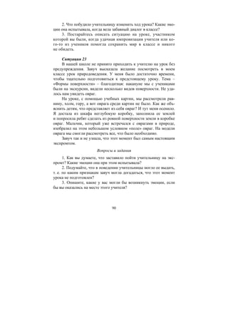 90
2. Что побудило учительницу изменить ход урока? Какие эмо-
ции она испытывала, когда вела забавный диалог в классе?
3. Постарайтесь описать ситуацию на уроке, участником
которой вы были, когда удачная импровизация учителя или ко-
го-то из учеников помогла сохранить мир в классе и никого
не обидеть.
Ситуация 23
В нашей школе не принято приходить к учителю на урок без
предупреждения. Завуч высказала желание посмотреть в моем
классе урок природоведения. У меня было достаточно времени,
чтобы тщательно подготовиться к предстоящему уроку. Тема –
«Формы поверхности» – благодатная: накануне мы с учениками
были на экскурсии, видели несколько видов поверхности. Не уда-
лось нам увидеть овраг.
На уроке, с помощью учебных картин, мы рассмотрели рав-
нину, холм, гору, а вот оврага среди картин не было. Как же объ-
яснить детям, что представляет из себя овраг? И тут меня осенило.
Я достала из шкафа неглубокую коробку, заполнила ее землей
и попросила ребят сделать из ровной поверхности земли в коробке
овраг. Мальчик, который уже встречался с оврагами в природе,
изобразил на этом небольшом условном «поле» овраг. На модели
оврага мы смогли рассмотреть все, что было необходимо.
Завуч так и не узнала, что этот момент был самым настоящим
экспромтом.
Вопросы и задания
1. Как вы думаете, что заставило пойти учительницу на экс-
промт? Какие эмоции она при этом испытывала?
2. Подумайте, что в поведении учительницы могло ее выдать,
т. е. по каким признакам завуч могла догадаться, что этот момент
урока не подготовлен?
3. Опишите, какие у вас могли бы возникнуть эмоции, если
бы вы оказались на месте этого учителя?
Copyright ОАО «ЦКБ «БИБКОМ» & ООО «Aгентство Kнига-Cервис»
 