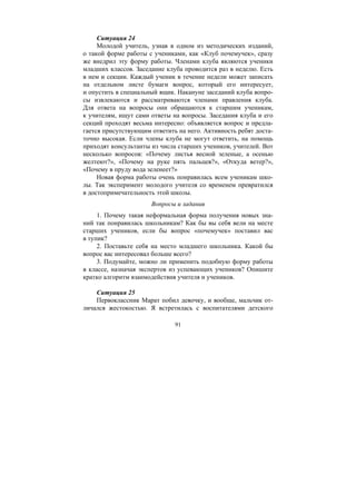 91
Ситуация 24
Молодой учитель, узнав в одном из методических изданий,
о такой форме работы с учениками, как «Клуб почемучек», сразу
же внедрил эту форму работы. Членами клуба являются ученики
младших классов. Заседание клуба проводится раз в неделю. Есть
в нем и секции. Каждый ученик в течение недели может записать
на отдельном листе бумаги вопрос, который его интересует,
и опустить в специальный ящик. Накануне заседаний клуба вопро-
сы извлекаются и рассматриваются членами правления клуба.
Для ответа на вопросы они обращаются к старшим ученикам,
к учителям, ищут сами ответы на вопросы. Заседания клуба и его
секций проходят весьма интересно: объявляется вопрос и предла-
гается присутствующим ответить на него. Активность ребят доста-
точно высокая. Если члены клуба не могут ответить, на помощь
приходят консультанты из числа старших учеников, учителей. Вот
несколько вопросов: «Почему листья весной зеленые, а осенью
желтеют?», «Почему на руке пять пальцев?», «Откуда ветер?»,
«Почему в пруду вода зеленеет?»
Новая форма работы очень понравилась всем ученикам шко-
лы. Так эксперимент молодого учителя со временем превратился
в достопримечательность этой школы.
Вопросы и задания
1. Почему такая неформальная форма получения новых зна-
ний так понравилась школьникам? Как бы вы себя вели на месте
старших учеников, если бы вопрос «почемучек» поставил вас
в тупик?
2. Поставьте себя на место младшего школьника. Какой бы
вопрос вас интересовал больше всего?
3. Подумайте, можно ли применить подобную форму работы
в классе, назначая экспертов из успевающих учеников? Опишите
кратко алгоритм взаимодействия учителя и учеников.
Ситуация 25
Первоклассник Марат побил девочку, и вообще, мальчик от-
личался жестокостью. Я встретилась с воспитателями детского
Copyright ОАО «ЦКБ «БИБКОМ» & ООО «Aгентство Kнига-Cервис»
 