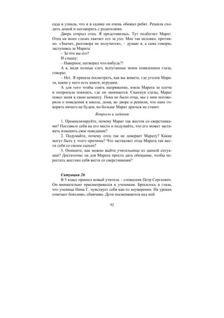 92
сада и узнала, что и в садике он очень обижал ребят. Решила схо-
дить домой и поговорить с родителями.
Дверь открыл отец. Я представилась. Тут подбегает Марат.
Отец на моих глазах хватает его за ухо. Мне так неловко, против-
но. «Значит, разговора не получится», – думаю я, а сама говорю,
заступаясь за Марата:
– За что вы его?
И слышу:
– Наверное, натворил что-нибудь?!
А я, видя полные слез, испуганные моим появлением глаза,
говорю:
– Нет. Я пришла посмотреть, как вы живете, где уголок Мара-
та, какие у него есть книги, игрушки.
А для того чтобы снять напряжение, взяла Марата за плечи
и попросила показать, где он занимается. Смахнув слезы, Марат
повел меня в свою комнату. Пока не было отца, мы с ним погово-
рили о поведении в школе, дома, во дворе и решили, что папе го-
ворить ничего не будем, но больше Марат драться не станет.
Вопросы и задания
1. Проанализируйте, почему Марат так жесток со сверстника-
ми? Поставьте себя на его место и подумайте, что его может заста-
вить изменить свое поведение?
2. Подумайте, почему отец так не доверяет Марату? Какие
могут быть у этого причины? Что заставляет отца Марата так вес-
ти себя со своим сыном?
3. Опишите, как можно выйти учительнице из данной ситуа-
ции? Достаточно ли для Марата просто дать обещание, чтобы пе-
рестать жестоко себя вести со сверстниками?
Ситуация 26
В 5 класс пришел новый учитель – словесник Петр Сергеевич.
Он внимательно присматривался к ученикам. Бросилось в глаза,
что ученица Нина Г. чувствует себя как-то неуверенно. На уроках
отвечает боязливо, сбивчиво. Дети посмеиваются над ней.
Copyright ОАО «ЦКБ «БИБКОМ» & ООО «Aгентство Kнига-Cервис»
 