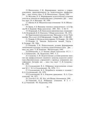 96
15. Михальченко, Г. Ф. Формирование эмпатии у старше-
классников, ориентирующихся на педагогическую профессию:
Дис. ... канд. психол. наук / Г. Ф. Михальченко.– Гродно, 1989.
16. Мозговая, Н. А. Формирование педагогической установки
учителя на эмпатию во взаимодействии с учащимися: Дис. ... канд.
пед. наук / Н. А. Мозговая.– М., 1999.
17. Обозов, Н. Н. Межличностные отношения / Н. Н. Обозов.–
Л., 1979.
18. Орлов, А. Б. Феномены эмпатии и конгруэнтности / А. Б. Ор-
лов, М. А. Хазанова // Вопр. психологии.– 1993.– № 6.– С. 68–73.
19. Петровский, А. В. Психология межличностных отношений /
А. В. Петровский, К. К. Платонов // Общая психология.– М., 1976.
20. Практическая психодиагностика. Методики и тесты: Учеб.
пособие / Ред. и сост. Д. Я. Райгородский.– Самара, 2001.– С. 486–490.
21. Роджерс, К. Взгляд на психотерапию / К. Роджерс.– М., 1994.
22. Роджерс, К. Эмпатия. Психология эмоций. Тексты /
К. Роджерс.– М., 1984.
23. Романова, Т. В. Педагогические условия формирования
эмпатической культуры студентов педагогического вуза: Дис. ...
канд. пед. наук / Т. В. Романова.– Магнитогорск, 1999.
24. Рубинштейн, С. Л. Основы общей психологии: В 2 т. /
С. Л. Рубинштейн.– М.: Педагогика, 1989.– Т. 2.
25. Салыкова, С. В. Педагогические условия развития эмпа-
тии как профессионально значимого качества педагогов дошко-
льно-образовательных учреждений в процессе повышения ква-
лификации: Автореф. дис. ... канд. пед. наук / С. В. Салыкова.–
М., 1999.
26. Сухомлинский, В. А. Избранные педагогические сочине-
ния: В 3 т. / В. А. Сухомлинский.– М., 1979.– Т. 1.
27. Сухомлинский, В. А. Потребность человека в человеке /
В. А. Сухомлинский.– М., 1978.
28. Сухомлинский, В. А. Рождение гражданина / В. А. Сухо-
млинский.– M., 1971.
29. Толстой Л. Н.– М.: Изд. дом Шалвы Амонашвили, 1996.
30. Ушинский, К. Д. Избранные сочинения: В 2 т. /
К. Д. Ушинский.– М.: Педагогика, 1956.
Copyright ОАО «ЦКБ «БИБКОМ» & ООО «Aгентство Kнига-Cервис»
 