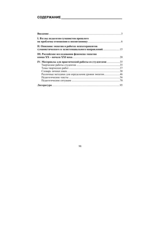 98
СОДЕРЖАНИЕ__________________________________
Введение...........................................................................................................3
I. Взгляд педагогов-гуманистов прошлого
на проблемы отношения к воспитаннику.................................................6
II. Описание эмпатии в работах психотерапевтов
гуманистического и экзистенциального направлений.........................15
III. Российские исследования феномена эмпатии
конца XX – начала XXI века......................................................................20
IV. Материалы для практической работы со студентами ...................35
Творческие работы студентов ................................................................35
Темы творческих работ ...........................................................................37
Словарь личных имен..............................................................................38
Различные методики для определения уровня эмпатии.......................46
Педагогические тексты ...........................................................................56
Педагогические ситуации .......................................................................70
Литература....................................................................................................95
Copyright ОАО «ЦКБ «БИБКОМ» & ООО «Aгентство Kнига-Cервис»
 