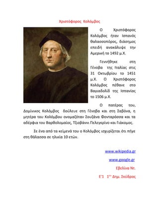 Χριστόφορος Κολόμβος
Ο
Χριστόφορος
Κολόμβος ήταν Ισπανός
θαλασσοπόρος, διάσημος
επειδή ανακάλυψε την
Αμερική το 1492 μ.Χ.
Γεννήθηκε
στη
Γένοβα της Ιταλίας στις
31 Οκτωβρίου το 1451
μ.Χ.
Ο
Χριστόφορος
Κολόμβος πέθανε στο
Βαγιαδολίδ της Ισπανίας
το 1506 μ.Χ.
Ο πατέρας του,
Δομίνικος Κολόμβος δούλευε στη Γένοβα και στη Σαβόνα, η
μητέρα του Κολόμβου ονομαζόταν Σουζάνα Φονταρόσσα και τα
αδέρφια του Βαρθολομαίος, Τζιοβάννι Πελεγκρίνο και Γιάκομος.
Σε ένα από τα κείμενά του ο Κολόμβος ισχυρίζεται ότι πήγε
στη θάλασσα σε ηλικία 10 ετών.
www.wikipedia.gr
www.google.gr
Εβελίνα Ντ.
Ε'1 1ου Δημ. Σκύδρας

 