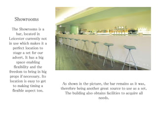 Showrooms
The Showrooms is a
bar, located in
Leicester currently not
in use which makes it a
perfect location to
stage a set for our
advert. It has a big
space enabling
flexibility and the
freedom to bring in big
props if necessary. Its
location is easy to get
to making timing a
flexible aspect too.
As shown in the picture, the bar remains as it was,
therefore being another great source to use as a set.
The building also obtains facilities to acquire all
needs.
 