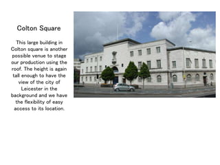 Colton Square
This large building in
Colton square is another
possible venue to stage
our production using the
roof. The height is again
tall enough to have the
view of the city of
Leicester in the
background and we have
the flexibility of easy
access to its location.
 