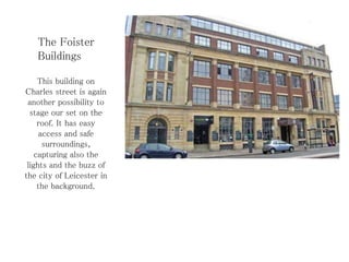The Foister
Buildings
This building on
Charles street is again
another possibility to
stage our set on the
roof. It has easy
access and safe
surroundings,
capturing also the
lights and the buzz of
the city of Leicester in
the background.
 