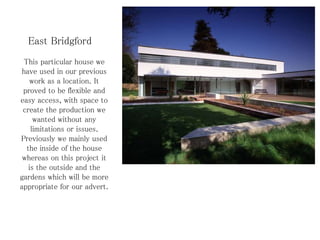 East Bridgford
This particular house we
have used in our previous
work as a location. It
proved to be flexible and
easy access, with space to
create the production we
wanted without any
limitations or issues.
Previously we mainly used
the inside of the house
whereas on this project it
is the outside and the
gardens which will be more
appropriate for our advert.
 