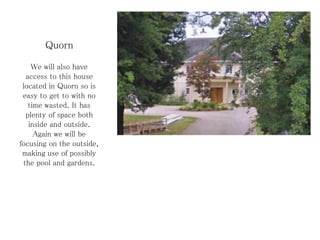 Quorn
We will also have
access to this house
located in Quorn so is
easy to get to with no
time wasted. It has
plenty of space both
inside and outside.
Again we will be
focusing on the outside,
making use of possibly
the pool and gardens.
 