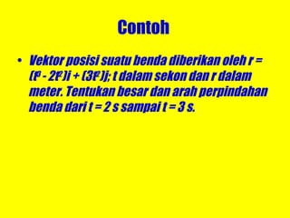 Contoh  Vektor posisi suatu benda diberikan oleh r = (t 3  - 2t 2 )i + (3t 2 )j; t dalam sekon dan r dalam meter. Tentukan besar dan arah perpindahan benda dari t = 2 s sampai t = 3 s. 