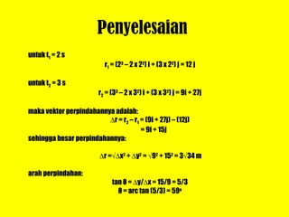 Penyelesaian  untuk t 1  = 2 s r 1  = (2 3  – 2 x 2 2 ) i + (3 x 2 2 ) j = 12 j untuk t 2  = 3 s r 2  = (3 3  – 2 x 3 2 ) i + (3 x 3 2 ) j = 9i + 27j maka vektor perpindahannya adalah:  r = r 2  – r 1  = (9i + 27j) – (12j)   = 9i + 15j sehingga besar perpindahannya:    r =  x 2  +   y 2  =   9 2  + 15 2  = 3  34 m arah perpindahan: tan  θ  =   y/  x = 15/9 = 5/3 θ  = arc tan (5/3) = 59 o 