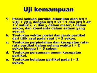 Uji kemampuan Posisi sebuah partikel diberikan oleh r(t) = x(t)i + y(t)j, dengan x(t) = 2t + 1 dan y(t) = 4t 2  + 2 untuk r, x, dan y dalam meter, t dalam sekon, dan konstanta dalam satuan yang sesuai. Tentukan vektor posisi dan jarak partikel dari titik asal pada saat t = 2 sekon. Tentukan perpindahan dan kecepatan rata-rata partikel dalam selang waktu t = 2 sekon hingga t = 5 sekon. Tentukan persamaan umum kecepatan partikel.  Tentukan kelajuan partikel pada t = 2 sekon. 