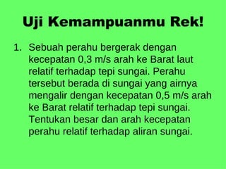 Uji Kemampuanmu Rek! Sebuah perahu bergerak dengan kecepatan 0,3 m/s arah ke Barat laut relatif terhadap tepi sungai. Perahu tersebut berada di sungai yang airnya mengalir dengan kecepatan 0,5 m/s arah ke Barat relatif terhadap tepi sungai. Tentukan besar dan arah kecepatan perahu relatif terhadap aliran sungai. 