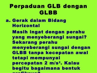 Perpaduan GLB dengan GLBB Gerak dalam Bidang Horizontal Masih ingat dengan perahu yang menyeberangi sungai? Sekarang perahu menyeberangi sungai dengan GLBB tanpa kecepatan awal tetapi mempunyai percepatan 2 m/s 2 . Kalau begitu bagaimana bentuk grafiknya? 