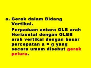 Gerak dalam Bidang Vertikal. Perpaduan antara GLB arah Horizontal dengan GLBB arah vertikal dengan besar percepatan a = g yang secara umum disebut  gerak peluru . 