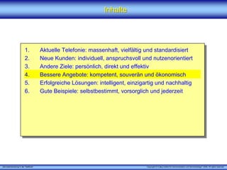 „Serviceentwicklung in der Telefonie“ Copyright © X [iks] Institut für Kommunikation und ServiceDesign® 2008. All rights reserved.
InhalteInhalte
1. Aktuelle Telefonie: massenhaft, vielfältig und standardisiert
2. Neue Kunden: individuell, anspruchsvoll und nutzenorientiert
3. Andere Ziele: persönlich, direkt und effektiv
4. Bessere Angebote: kompetent, souverän und ökonomisch
5. Erfolgreiche Lösungen: intelligent, einzigartig und nachhaltig
6. Gute Beispiele: selbstbestimmt, vorsorglich und jederzeit
 