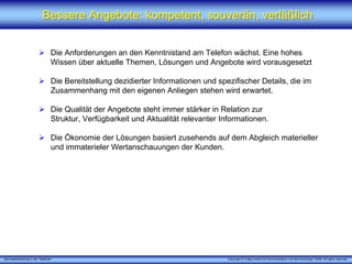 „Serviceentwicklung in der Telefonie“ Copyright © X [iks] Institut für Kommunikation und ServiceDesign® 2008. All rights reserved.
Bessere Angebote: kompetent, souverän, verläßlichBessere Angebote: kompetent, souverän, verläßlich
Die Anforderungen an den Kenntnistand am Telefon wächst. Eine hohes
Wissen über aktuelle Themen, Lösungen und Angebote wird vorausgesetzt
Die Bereitstellung dezidierter Informationen und spezifischer Details, die im
Zusammenhang mit den eigenen Anliegen stehen wird erwartet.
Die Qualität der Angebote steht immer stärker in Relation zur
Struktur, Verfügbarkeit und Aktualität relevanter Informationen.
Die Ökonomie der Lösungen basiert zusehends auf dem Abgleich materieller
und immaterieler Wertanschauungen der Kunden.
 