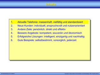 „Serviceentwicklung in der Telefonie“ Copyright © X [iks] Institut für Kommunikation und ServiceDesign® 2008. All rights reserved.
1. Aktuelle Telefonie: massenhaft, vielfältig und standardisiert
2. Neue Kunden: individuell, anspruchsvoll und nutzenorientiert
3. Andere Ziele: persönlich, direkt und effektiv
4. Bessere Angebote: kompetent, souverän und ökonomisch
5. Erfolgreiche Lösungen: intelligent, einzigartig und nachhaltig
6. Gute Beispiele: selbstbestimmt, vorsorglich, jederzeit
InhalteInhalte
 