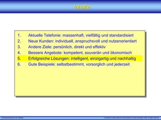 „Serviceentwicklung in der Telefonie“ Copyright © X [iks] Institut für Kommunikation und ServiceDesign® 2008. All rights reserved.
InhalteInhalte
1. Aktuelle Telefonie: massenhaft, vielfältig und standardisiert
2. Neue Kunden: individuell, anspruchsvoll und nutzenorientiert
3. Andere Ziele: persönlich, direkt und effektiv
4. Bessere Angebote: kompetent, souverän und ökonomisch
5. Erfolgreiche Lösungen: intelligent, einzigartig und nachhaltig
6. Gute Beispiele: selbstbestimmt, vorsorglich und jederzeit
 