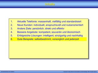 „Serviceentwicklung in der Telefonie“ Copyright © X [iks] Institut für Kommunikation und ServiceDesign® 2008. All rights reserved.
InhalteInhalte
1. Aktuelle Telefonie: massenhaft, vielfältig und standardisiert
2. Neue Kunden: individuell, anspruchsvoll und nutzenorientiert
3. Andere Ziele: persönlich, direkt und effektiv
4. Bessere Angebote: kompetent, souverän und ökonomisch
5. Erfolgreiche Lösungen: intelligent, einzigartig und nachhaltig
6. Gute Beispiele: selbstbestimmt, vorsorglich und jederzeit
 
